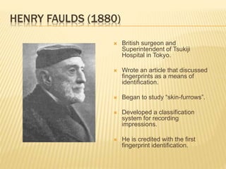 HENRY FAULDS (1880)
 British surgeon and
Superintendent of Tsukiji
Hospital in Tokyo.
 Wrote an article that discussed
fingerprints as a means of
identification.
 Began to study “skin-furrows”.
 Developed a classification
system for recording
impressions.
 He is credited with the first
fingerprint identification.
 