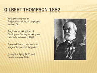GILBERT THOMPSON 1882
 First (known) use of
fingerprints for legal purposes
in the US
 Engineer working for US
Geological Survey working on
railroads in Mexico 1882
 Pressed thumb print on “chit
wages” to prevent forgeries
 (caught a “lying Bob” and
made him pay $75)
 