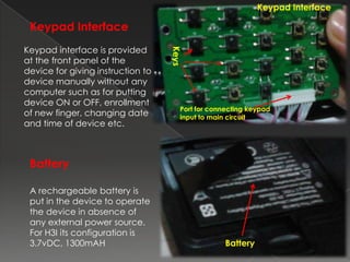 Keypad Interface

 Keypad Interface
Keypad interface is provided




                                   Keys
at the front panel of the
device for giving instruction to
device manually without any
computer such as for putting
device ON or OFF, enrollment
                                      Port for connecting keypad
of new finger, changing date          input to main circuit
and time of device etc.



 Battery

 A rechargeable battery is
 put in the device to operate
 the device in absence of
 any external power source.
 For H3I its configuration is
 3.7vDC, 1300mAH                                   Battery
 