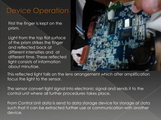 Device Operation
First the finger is kept on the
prism.

Light from the top flat surface
of the prism strikes the finger
and reflected back at
different intensities and at
different time. These reflected
light consists of information
about minutiae.
This reflected light falls on the lens arrangement which after amplification
focus the light to the sensor.

The sensor convert light signal into electronic signal and sends it to the
control unit where all further procedures takes place.

From Control Unit data is send to data storage device for storage of data
such that it can be extracted further use or communication with another
device.
 