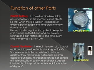 CMOS Battery : Its main function is maintain
power continuity in the memory circuit (RAM)
So that when there is sudden stoppage of
external power supply the temporary memory
data is not lost.
It also provides regular clock pulse to keep the        CMOS Battery
chip running so that it can load our previous
settings and can restore date and time every
time the device is switch ON.


Crystal Oscillator : The main function of a Crystal
oscillator is to provide stable clock signal for ICs.
Some Microcontrollers consists of its internal
oscillator they may or may not require external
oscillator but many microcontrollers do not consists
of internal oscillator so crystal oscillator is added   Crystal Oscillator
into the circuit to provide stable clock for function
of digital ICs.
 