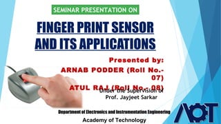 FINGER PRINT SENSOR
AND ITS APPLICATIONS
SEMINAR PRESENTATION ON
Presented by:
ARNAB PODDER (Roll No.-
07)
ATUL RAJ (Roll No.- 08)
Department of Electronics and Instrumentation Engineering
Academy of Technology
Under the Supervision of
Prof. Jayjeet Sarkar
 