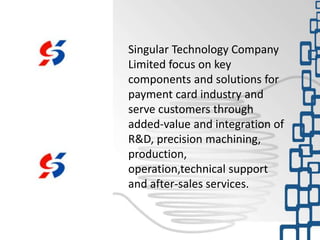 Singular Technology Company
Limited focus on key
components and solutions for
payment card industry and
serve customers through
added-value and integration of
R&D, precision machining,
production,
operation,technical support
and after-sales services.
 