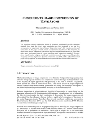 FINGERPRINTS IMAGE COMPRESSION BY
WAVE ATOMS
Mustapha Delassi and Amina Serir.
LTIR, Faculté d'électronique et d'informatique, USTHB
BP 32 EI Alia, bab ezzouar, 16111 Alger, Algerie

ABSTRACT
The fingerprint images compression based on geometric transformed presents important
research topic, these last year’s many transforms have been proposed to give the best
representation to a particular type of image “fingerprint image”, like classics wavelets and
wave atoms. In this paper we shall present a comparative study between this transforms, in
order to use them in compression. The results show that for fingerprint images, the wave atom
offers better performance than the current transform based compression standard. The wave
atoms transformation brings a considerable contribution on the compression of fingerprints
images by achieving high values of ratios compression and PSNR, with a reduced number of
coefficients. In addition, the proposed method is verified with objective and subjective testing.

KEYWORDS
Image, compression, fingerprint, wavelets, wave atoms, WSQ.

1. INTRODUCTION
The fundamental goal of image compression is to obtain the best possible image quality at an
allocated storage capacity. For this, data compression is one of the major challenges that are used
in the majority of digital applications and specifically in the field of biometric "fingerprint",
which presents the centre of interest in our work. The overall process of image compression
through a series of steps: transformation, quantization and coding. The diversity at the steps led to
the birth of different compression standards according to the desired application.
In image compression, it is important to get the ability of representing in a very simple way the
data or the information with the minimum possible elements with allowing a loss of information,
for this, the transformation has duel contribution, it decorrelates the image components and
allows identifying the redundancy. Second it offers a high level of compactness of the energy in
the spatial frequency domain. There have been several transforms used in data compression,
Discrete Fourier Transform (DFT) and the DCT (Discrete cosines transform), DWT (Discrete
wavelets transform) for images compression.
Wavelets have been widely used in image processing, such as denoising and image compression
[1]. The success of wavelets with the JPEG2000 standard, and the DCT with the JPEG standard
was great, but its performance is limited to a certain type of images, this is why some other
standard dedicated to compression of fingerprint images are appeared, one of them is, the FBI
David C. Wyld et al. (Eds) : CST, ITCS, JSE, SIP, ARIA, DMS - 2014
pp. 271–278, 2014. © CS & IT-CSCP 2014

DOI : 10.5121/csit.2014.4125

 