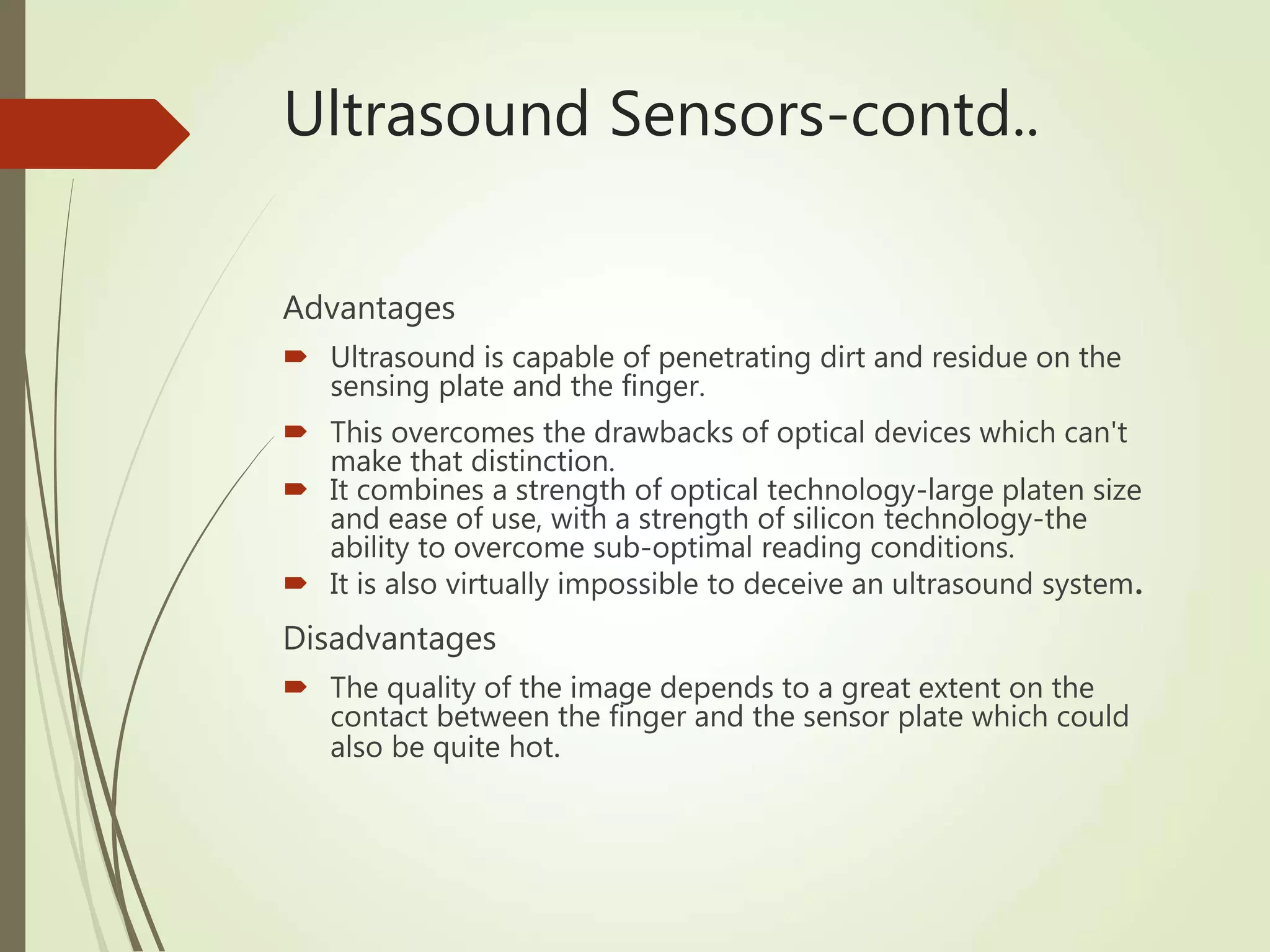 Ultrasound Sensors-contd..
Advantages
 Ultrasound is capable of penetrating dirt and residue on the
sensing plate and the finger.
 This overcomes the drawbacks of optical devices which can't
make that distinction.
 It combines a strength of optical technology-large platen size
and ease of use, with a strength of silicon technology-the
ability to overcome sub-optimal reading conditions.
 It is also virtually impossible to deceive an ultrasound system.
Disadvantages
 The quality of the image depends to a great extent on the
contact between the finger and the sensor plate which could
also be quite hot.
 
