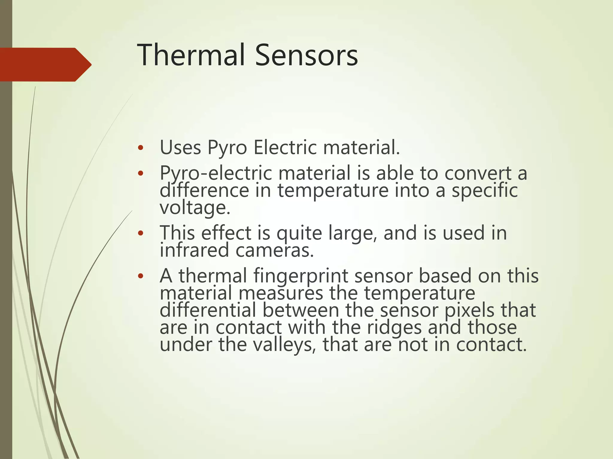 Thermal Sensors
• Uses Pyro Electric material.
• Pyro-electric material is able to convert a
difference in temperature into a specific
voltage.
• This effect is quite large, and is used in
infrared cameras.
• A thermal fingerprint sensor based on this
material measures the temperature
differential between the sensor pixels that
are in contact with the ridges and those
under the valleys, that are not in contact.
 