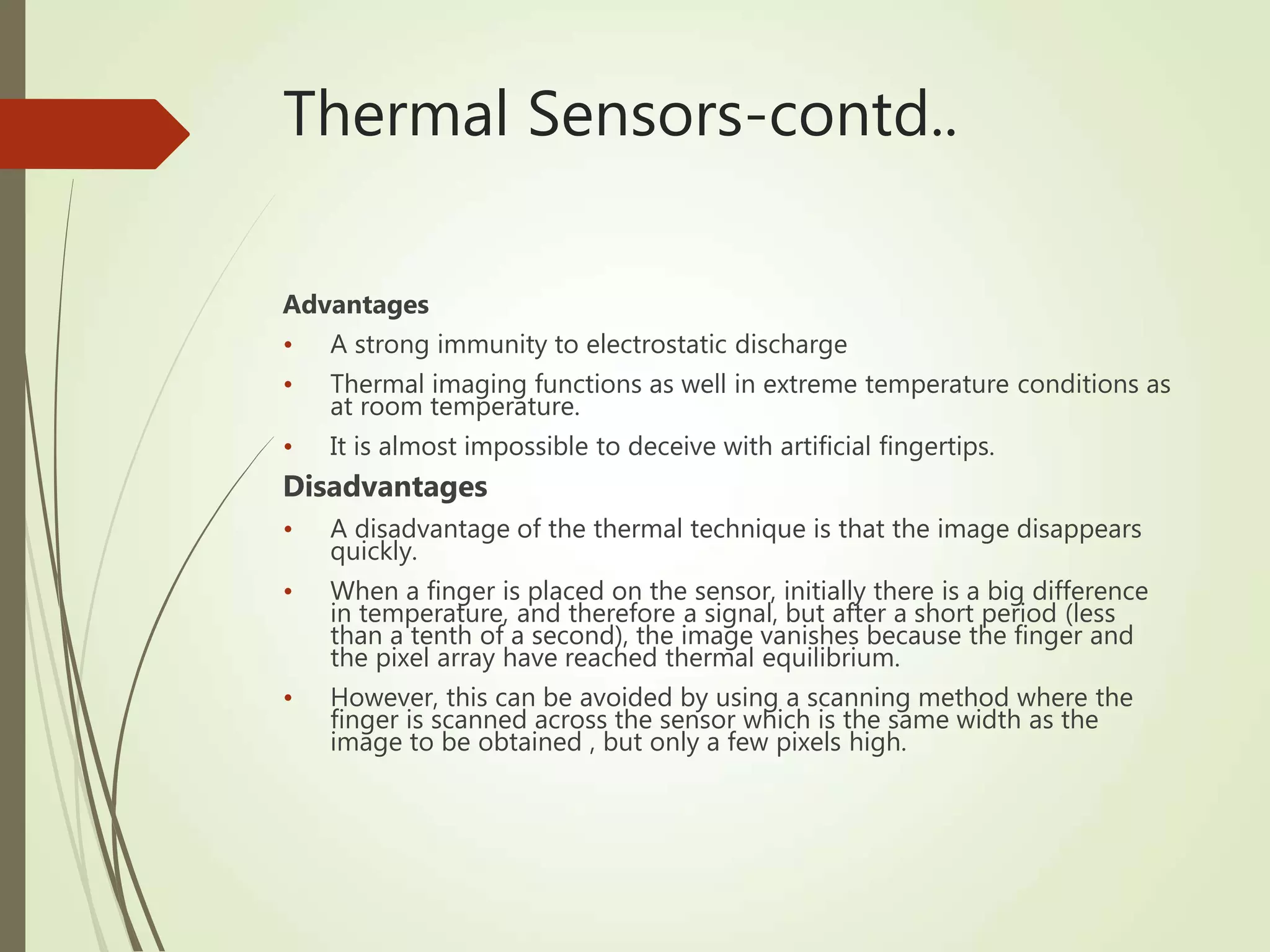 Thermal Sensors-contd..
Advantages
• A strong immunity to electrostatic discharge
• Thermal imaging functions as well in extreme temperature conditions as
at room temperature.
• It is almost impossible to deceive with artificial fingertips.
Disadvantages
• A disadvantage of the thermal technique is that the image disappears
quickly.
• When a finger is placed on the sensor, initially there is a big difference
in temperature, and therefore a signal, but after a short period (less
than a tenth of a second), the image vanishes because the finger and
the pixel array have reached thermal equilibrium.
• However, this can be avoided by using a scanning method where the
finger is scanned across the sensor which is the same width as the
image to be obtained , but only a few pixels high.
 