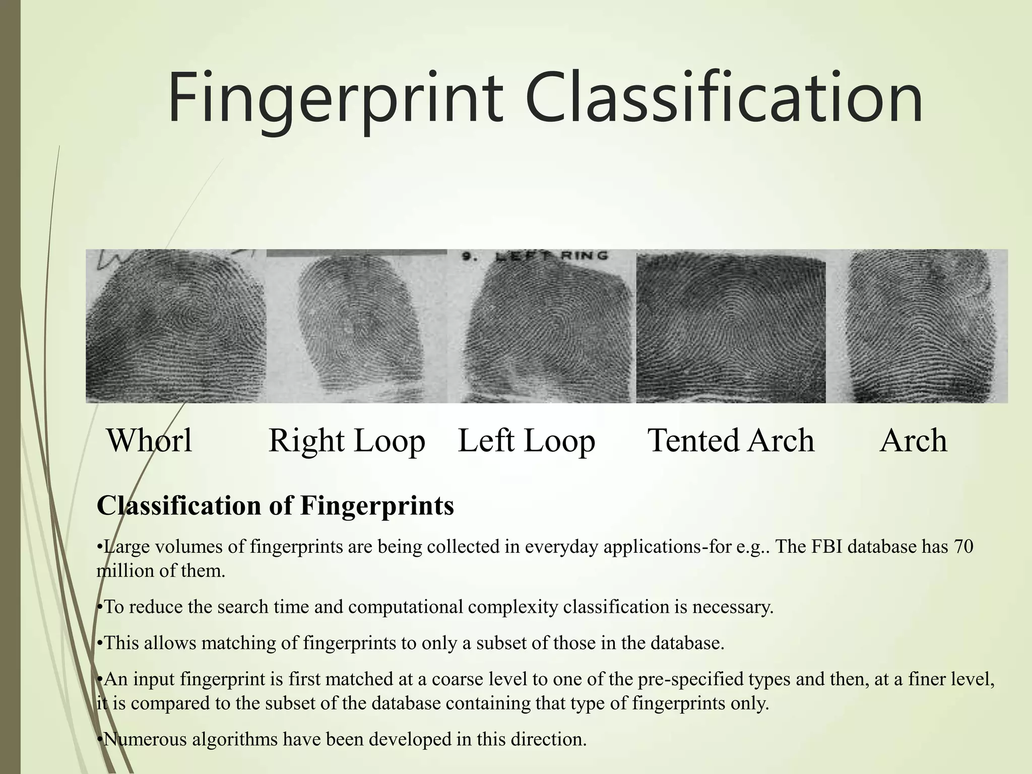 Whorl Right Loop Left Loop Tented Arch Arch
Classification of Fingerprints
•Large volumes of fingerprints are being collected in everyday applications-for e.g.. The FBI database has 70
million of them.
•To reduce the search time and computational complexity classification is necessary.
•This allows matching of fingerprints to only a subset of those in the database.
•An input fingerprint is first matched at a coarse level to one of the pre-specified types and then, at a finer level,
it is compared to the subset of the database containing that type of fingerprints only.
•Numerous algorithms have been developed in this direction.
Fingerprint Classification
 