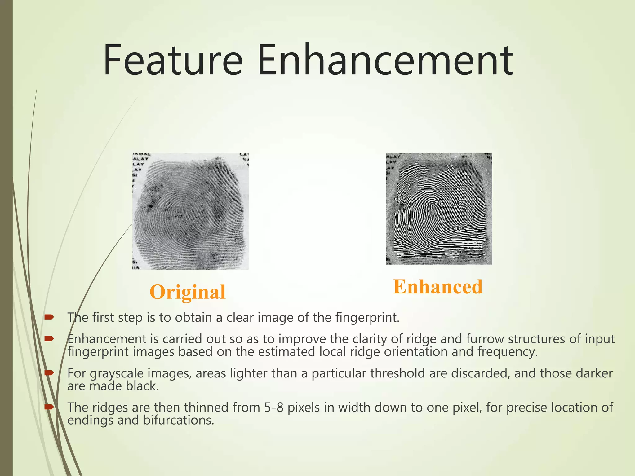 Feature Enhancement
 The first step is to obtain a clear image of the fingerprint.
 Enhancement is carried out so as to improve the clarity of ridge and furrow structures of input
fingerprint images based on the estimated local ridge orientation and frequency.
 For grayscale images, areas lighter than a particular threshold are discarded, and those darker
are made black.
 The ridges are then thinned from 5-8 pixels in width down to one pixel, for precise location of
endings and bifurcations.
Original Enhanced
 