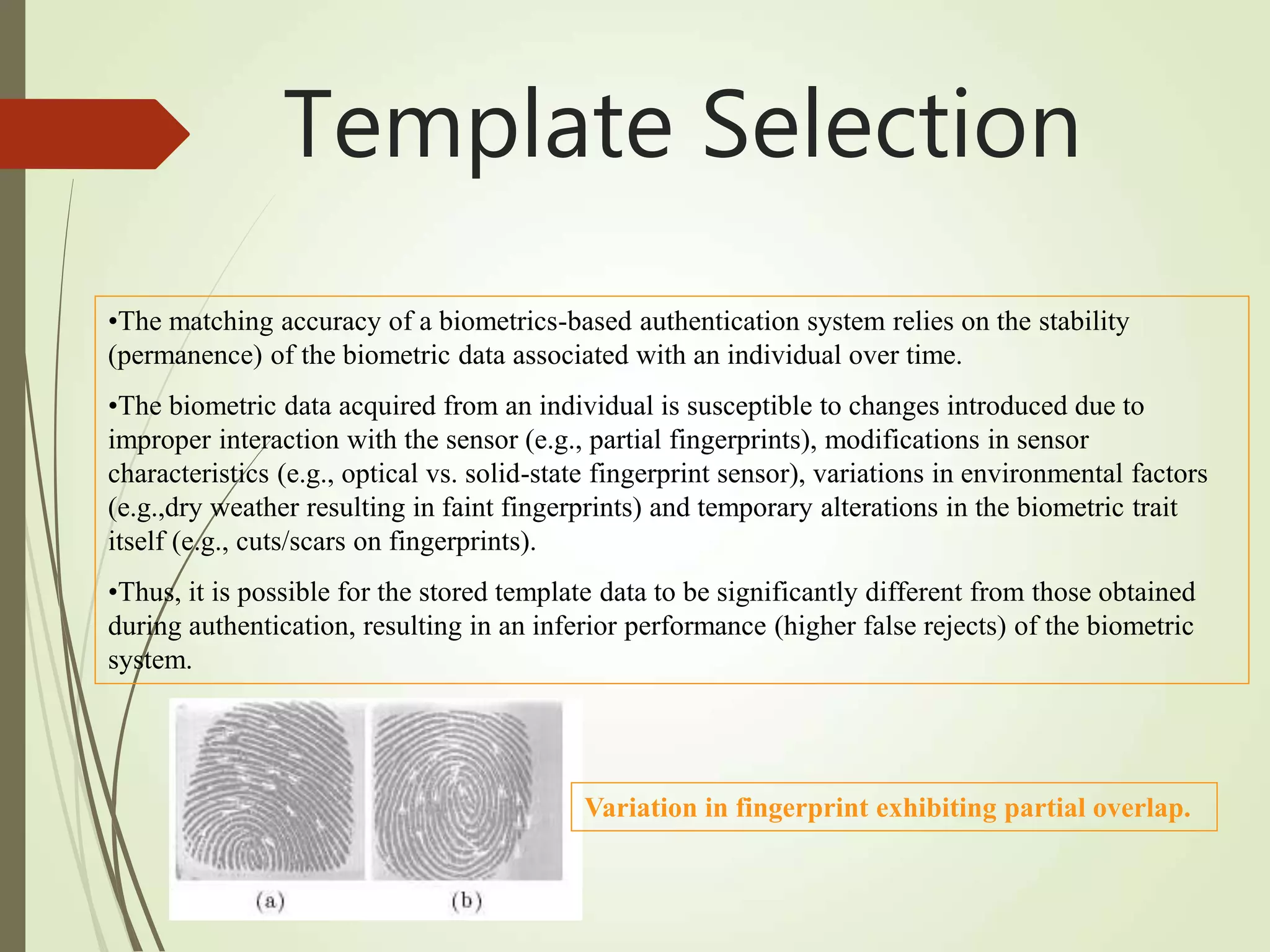 •The matching accuracy of a biometrics-based authentication system relies on the stability
(permanence) of the biometric data associated with an individual over time.
•The biometric data acquired from an individual is susceptible to changes introduced due to
improper interaction with the sensor (e.g., partial fingerprints), modifications in sensor
characteristics (e.g., optical vs. solid-state fingerprint sensor), variations in environmental factors
(e.g.,dry weather resulting in faint fingerprints) and temporary alterations in the biometric trait
itself (e.g., cuts/scars on fingerprints).
•Thus, it is possible for the stored template data to be significantly different from those obtained
during authentication, resulting in an inferior performance (higher false rejects) of the biometric
system.
Variation in fingerprint exhibiting partial overlap.
Template Selection
 