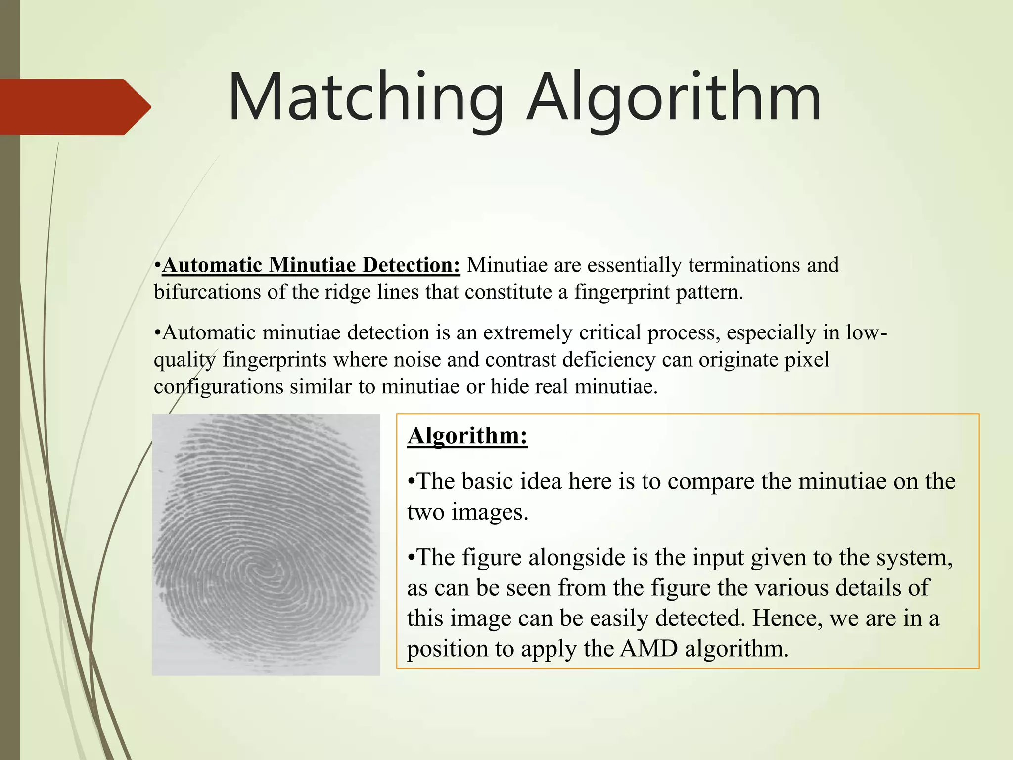 •Automatic Minutiae Detection: Minutiae are essentially terminations and
bifurcations of the ridge lines that constitute a fingerprint pattern.
•Automatic minutiae detection is an extremely critical process, especially in low-
quality fingerprints where noise and contrast deficiency can originate pixel
configurations similar to minutiae or hide real minutiae.
Algorithm:
•The basic idea here is to compare the minutiae on the
two images.
•The figure alongside is the input given to the system,
as can be seen from the figure the various details of
this image can be easily detected. Hence, we are in a
position to apply the AMD algorithm.
Matching Algorithm
 