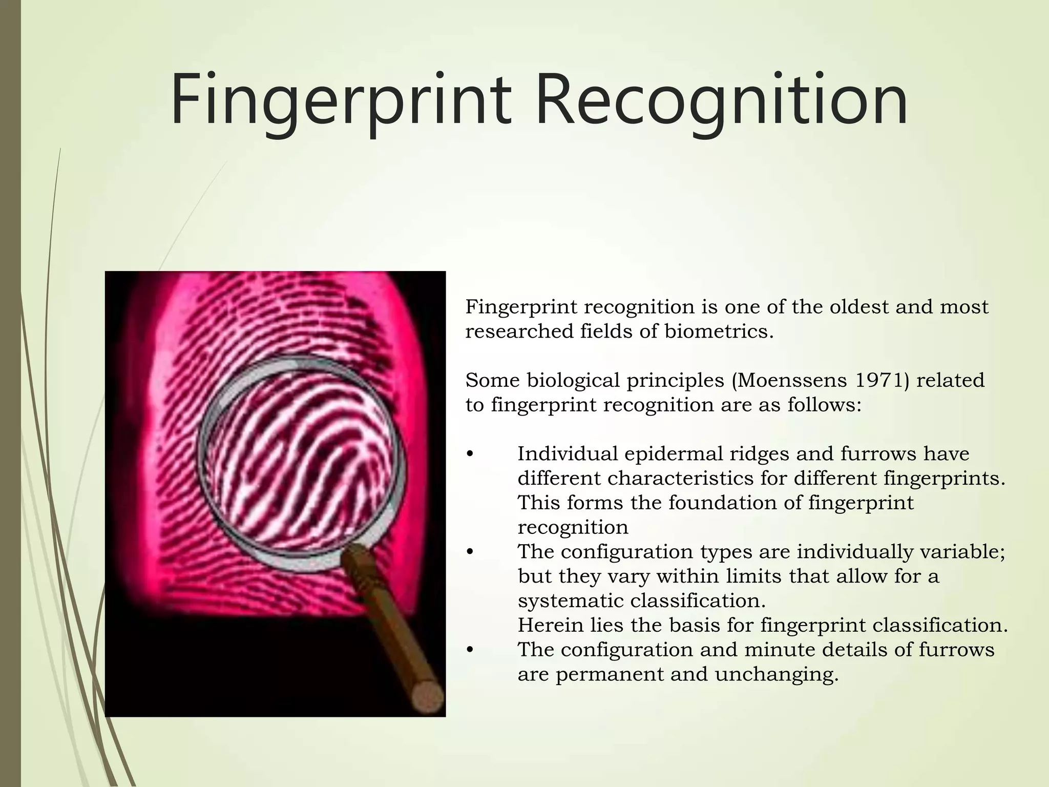 Fingerprint recognition is one of the oldest and most
researched fields of biometrics.
Some biological principles (Moenssens 1971) related
to fingerprint recognition are as follows:
• Individual epidermal ridges and furrows have
different characteristics for different fingerprints.
This forms the foundation of fingerprint
recognition
• The configuration types are individually variable;
but they vary within limits that allow for a
systematic classification.
Herein lies the basis for fingerprint classification.
• The configuration and minute details of furrows
are permanent and unchanging.
Fingerprint Recognition
 