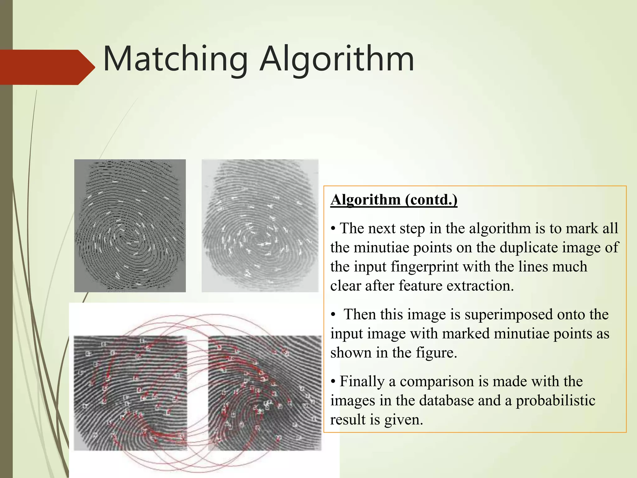 Algorithm (contd.)
• The next step in the algorithm is to mark all
the minutiae points on the duplicate image of
the input fingerprint with the lines much
clear after feature extraction.
• Then this image is superimposed onto the
input image with marked minutiae points as
shown in the figure.
• Finally a comparison is made with the
images in the database and a probabilistic
result is given.
Matching Algorithm
 