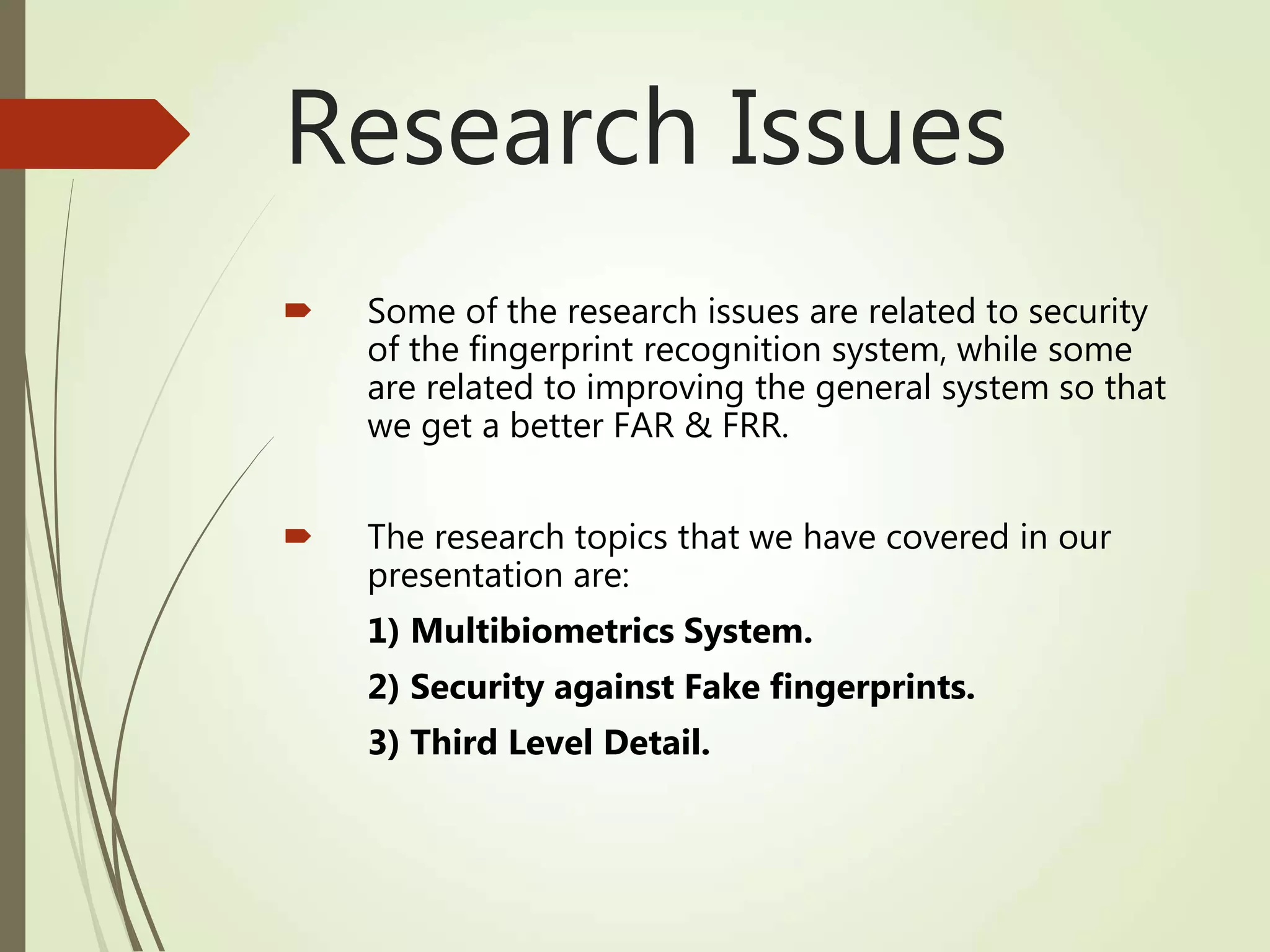 Research Issues
 Some of the research issues are related to security
of the fingerprint recognition system, while some
are related to improving the general system so that
we get a better FAR & FRR.
 The research topics that we have covered in our
presentation are:
1) Multibiometrics System.
2) Security against Fake fingerprints.
3) Third Level Detail.
 