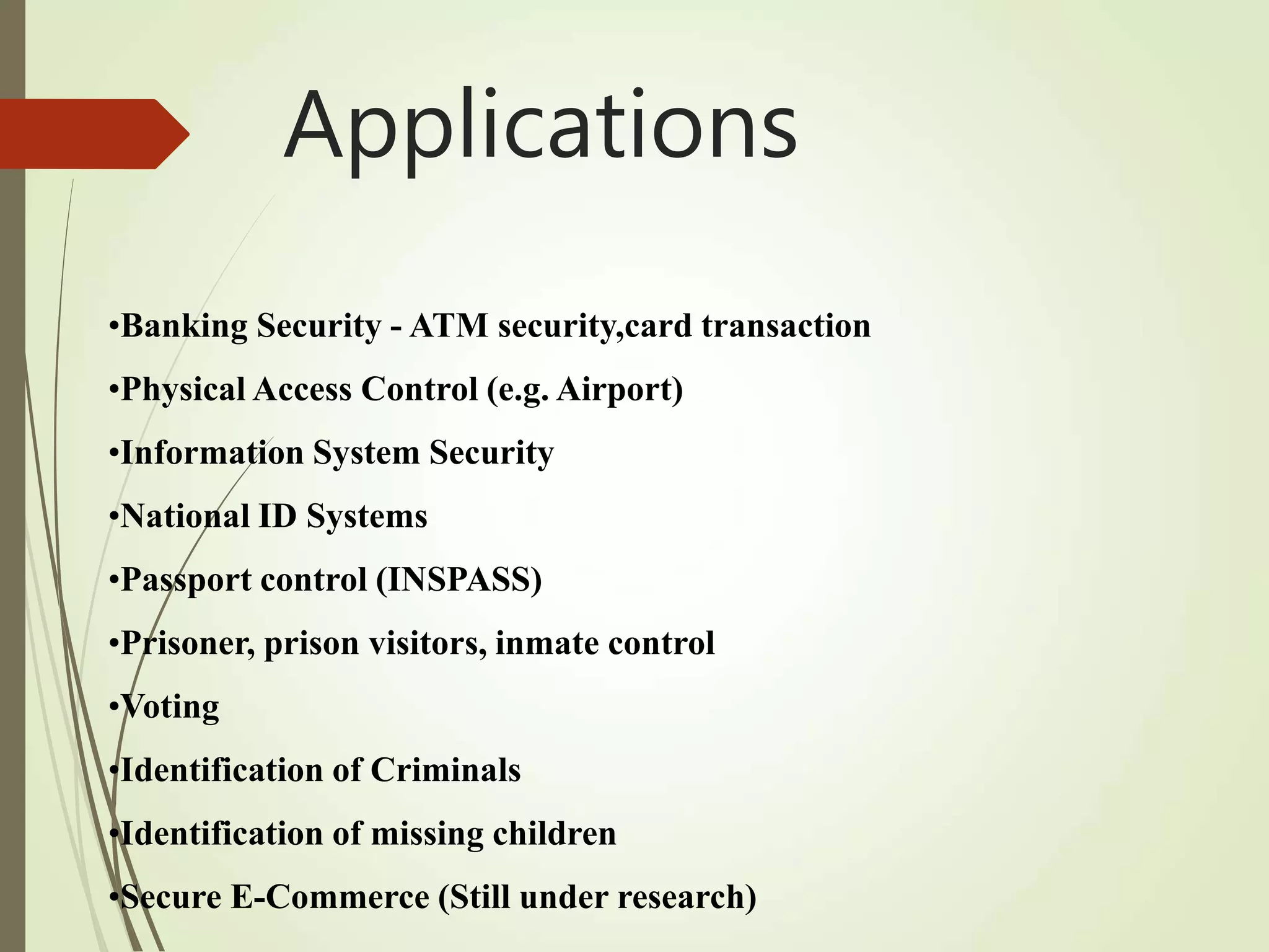 •Banking Security - ATM security,card transaction
•Physical Access Control (e.g. Airport)
•Information System Security
•National ID Systems
•Passport control (INSPASS)
•Prisoner, prison visitors, inmate control
•Voting
•Identification of Criminals
•Identification of missing children
•Secure E-Commerce (Still under research)
Applications
 