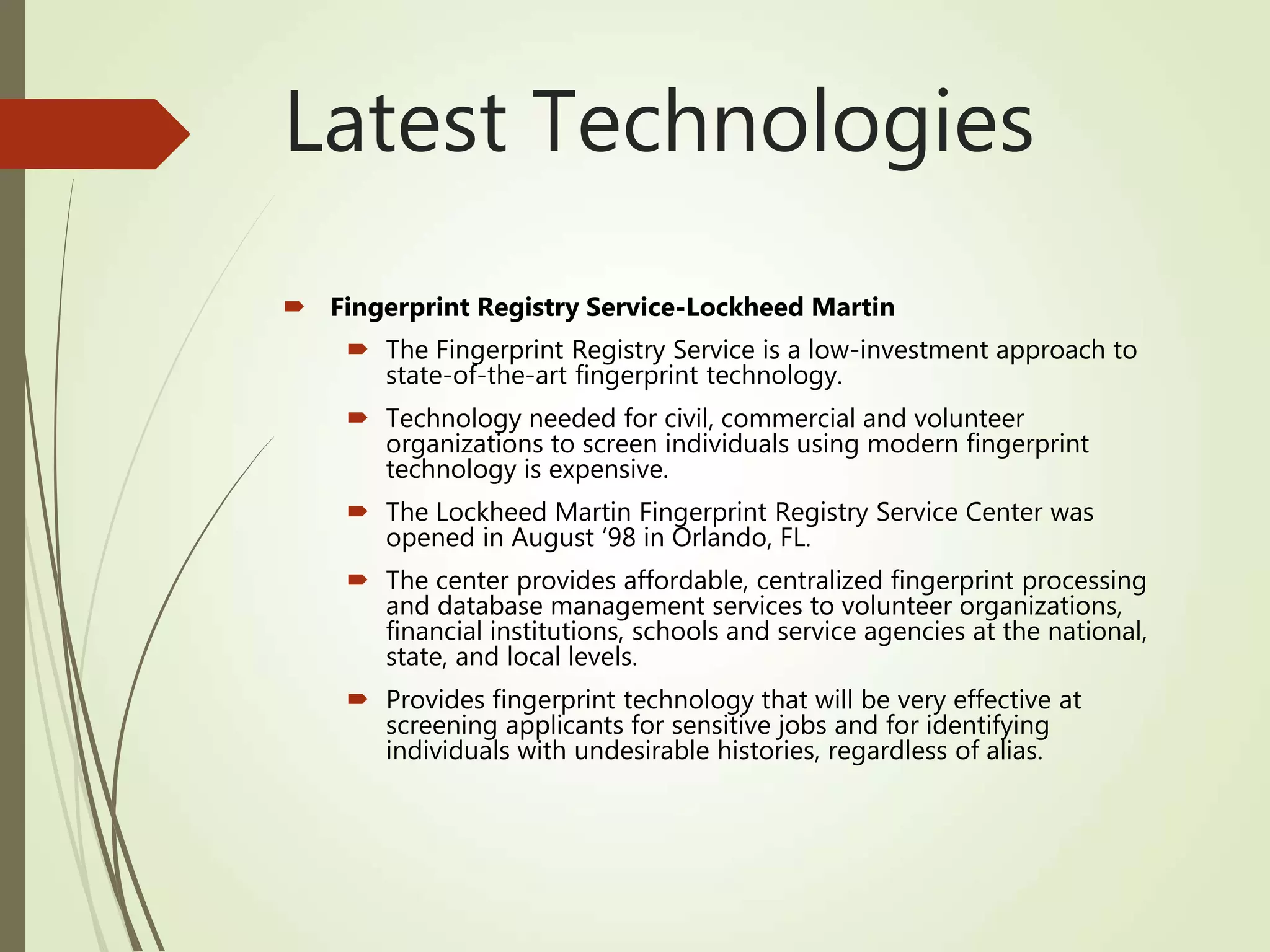 Latest Technologies
 Fingerprint Registry Service-Lockheed Martin
 The Fingerprint Registry Service is a low-investment approach to
state-of-the-art fingerprint technology.
 Technology needed for civil, commercial and volunteer
organizations to screen individuals using modern fingerprint
technology is expensive.
 The Lockheed Martin Fingerprint Registry Service Center was
opened in August ‘98 in Orlando, FL.
 The center provides affordable, centralized fingerprint processing
and database management services to volunteer organizations,
financial institutions, schools and service agencies at the national,
state, and local levels.
 Provides fingerprint technology that will be very effective at
screening applicants for sensitive jobs and for identifying
individuals with undesirable histories, regardless of alias.
 