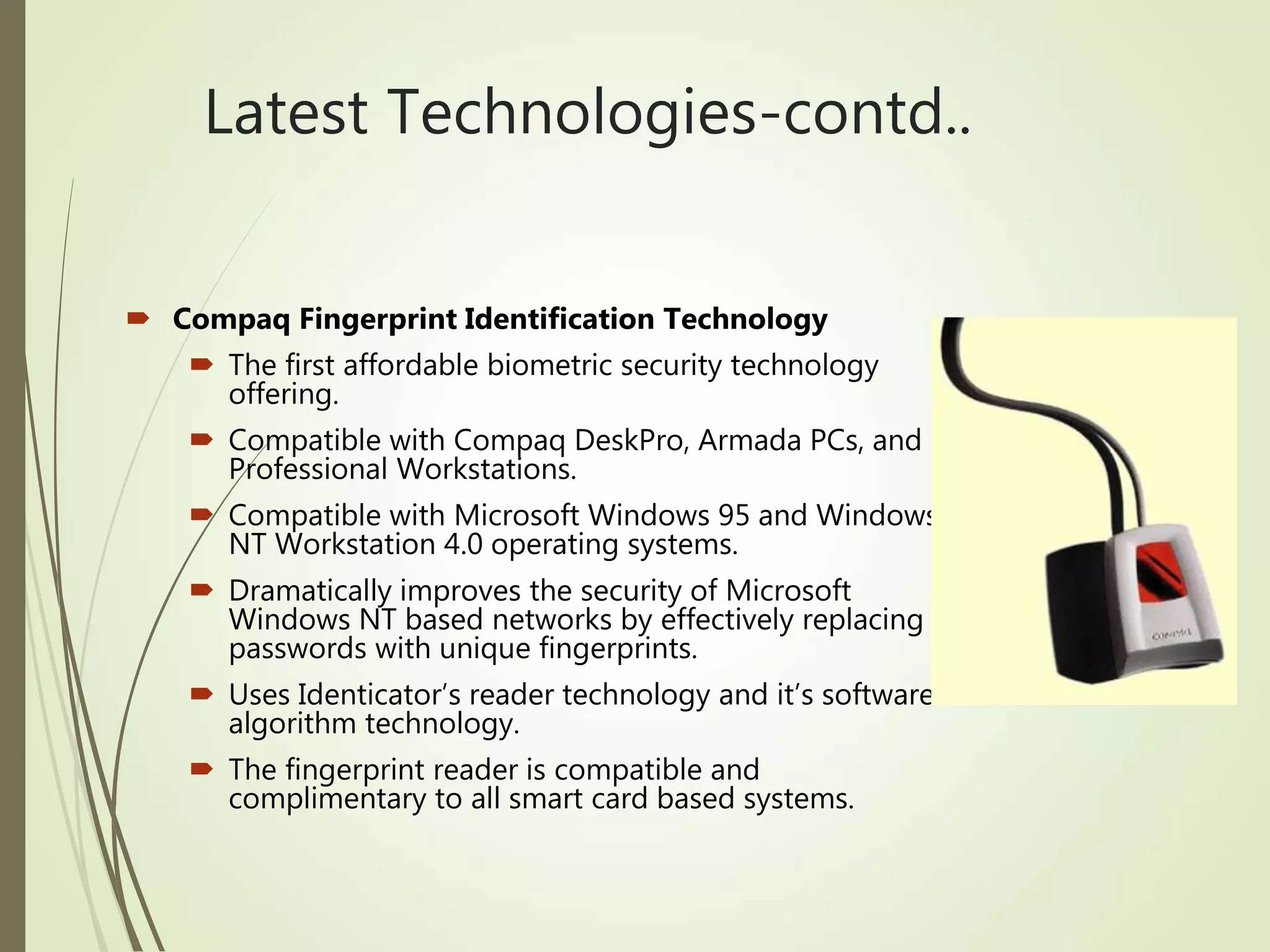Latest Technologies-contd..
 Compaq Fingerprint Identification Technology
 The first affordable biometric security technology
offering.
 Compatible with Compaq DeskPro, Armada PCs, and
Professional Workstations.
 Compatible with Microsoft Windows 95 and Windows
NT Workstation 4.0 operating systems.
 Dramatically improves the security of Microsoft
Windows NT based networks by effectively replacing
passwords with unique fingerprints.
 Uses Identicator’s reader technology and it’s software
algorithm technology.
 The fingerprint reader is compatible and
complimentary to all smart card based systems.
 