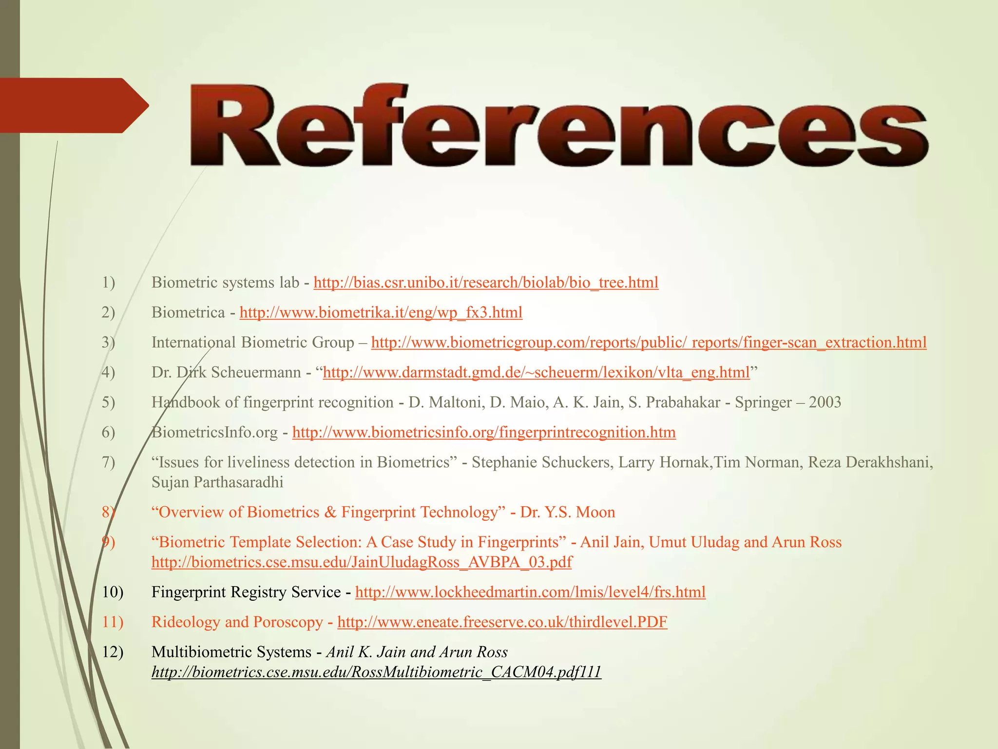 1) Biometric systems lab - http://bias.csr.unibo.it/research/biolab/bio_tree.html
2) Biometrica - http://www.biometrika.it/eng/wp_fx3.html
3) International Biometric Group – http://www.biometricgroup.com/reports/public/ reports/finger-scan_extraction.html
4) Dr. Dirk Scheuermann - “http://www.darmstadt.gmd.de/~scheuerm/lexikon/vlta_eng.html”
5) Handbook of fingerprint recognition - D. Maltoni, D. Maio, A. K. Jain, S. Prabahakar - Springer – 2003
6) BiometricsInfo.org - http://www.biometricsinfo.org/fingerprintrecognition.htm
7) “Issues for liveliness detection in Biometrics” - Stephanie Schuckers, Larry Hornak,Tim Norman, Reza Derakhshani,
Sujan Parthasaradhi
8) “Overview of Biometrics & Fingerprint Technology” - Dr. Y.S. Moon
9) “Biometric Template Selection: A Case Study in Fingerprints” - Anil Jain, Umut Uludag and Arun Ross
http://biometrics.cse.msu.edu/JainUludagRoss_AVBPA_03.pdf
10) Fingerprint Registry Service - http://www.lockheedmartin.com/lmis/level4/frs.html
11) Rideology and Poroscopy - http://www.eneate.freeserve.co.uk/thirdlevel.PDF
12) Multibiometric Systems - Anil K. Jain and Arun Ross
http://biometrics.cse.msu.edu/RossMultibiometric_CACM04.pdf111
 