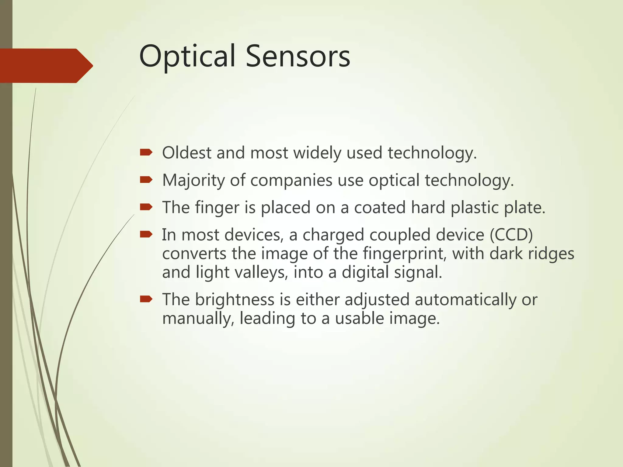 Optical Sensors
 Oldest and most widely used technology.
 Majority of companies use optical technology.
 The finger is placed on a coated hard plastic plate.
 In most devices, a charged coupled device (CCD)
converts the image of the fingerprint, with dark ridges
and light valleys, into a digital signal.
 The brightness is either adjusted automatically or
manually, leading to a usable image.
 