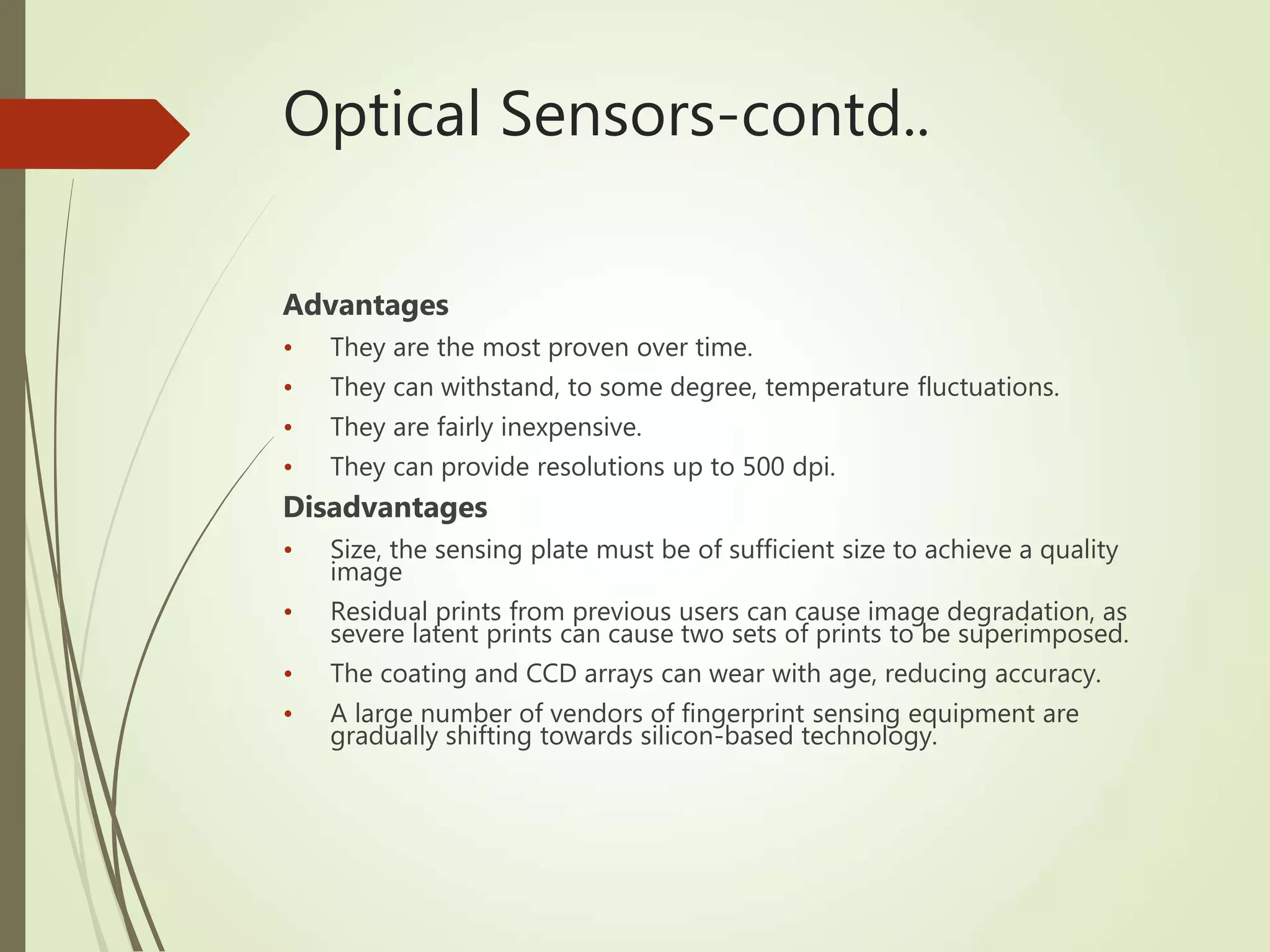 Optical Sensors-contd..
Advantages
• They are the most proven over time.
• They can withstand, to some degree, temperature fluctuations.
• They are fairly inexpensive.
• They can provide resolutions up to 500 dpi.
Disadvantages
• Size, the sensing plate must be of sufficient size to achieve a quality
image
• Residual prints from previous users can cause image degradation, as
severe latent prints can cause two sets of prints to be superimposed.
• The coating and CCD arrays can wear with age, reducing accuracy.
• A large number of vendors of fingerprint sensing equipment are
gradually shifting towards silicon-based technology.
 