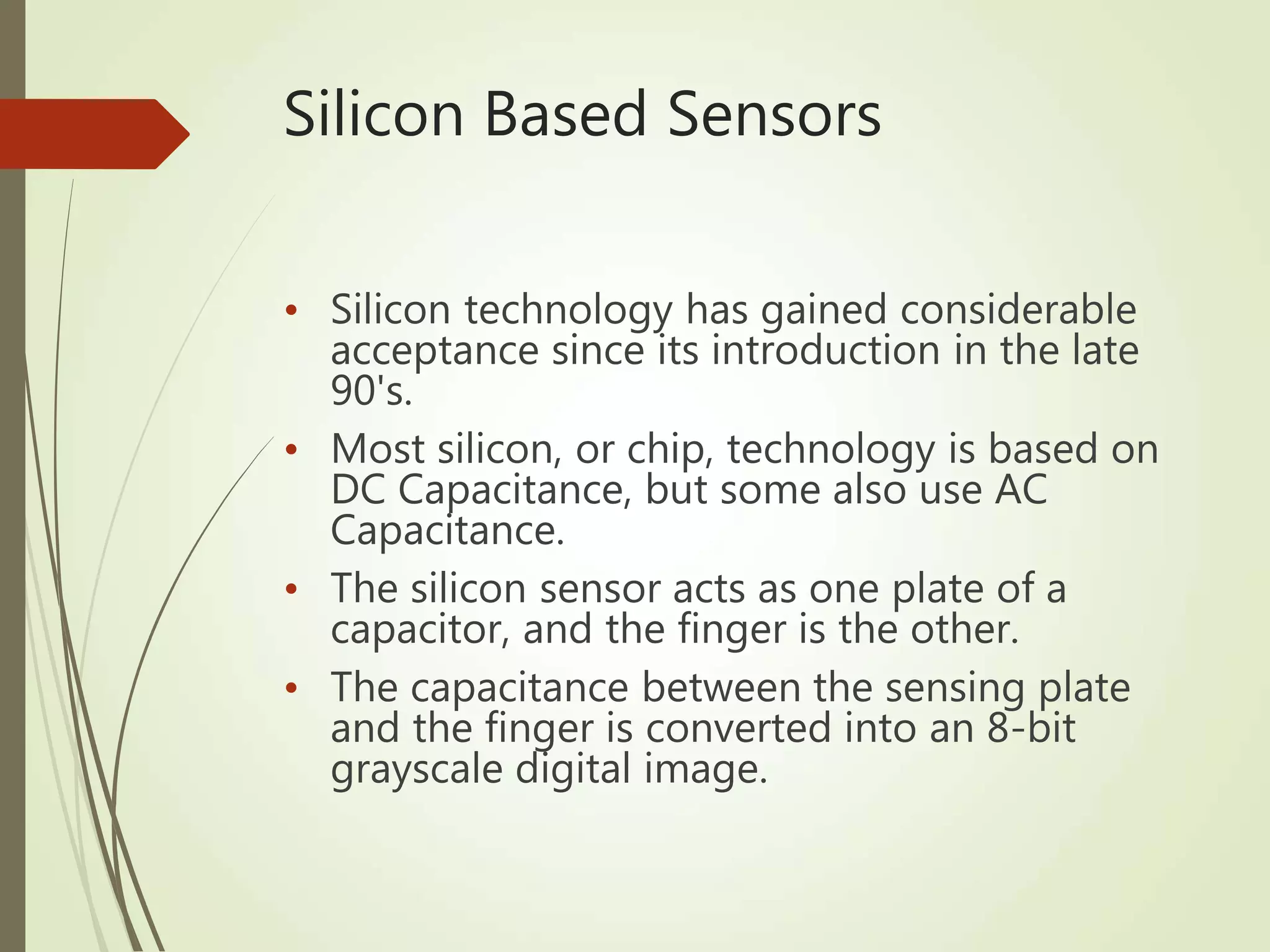 Silicon Based Sensors
• Silicon technology has gained considerable
acceptance since its introduction in the late
90's.
• Most silicon, or chip, technology is based on
DC Capacitance, but some also use AC
Capacitance.
• The silicon sensor acts as one plate of a
capacitor, and the finger is the other.
• The capacitance between the sensing plate
and the finger is converted into an 8-bit
grayscale digital image.
 