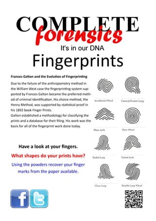 Fingerprints
Frances Galton and the Evolution of Fingerprinting
Due to the failure of the anthropometry method in
the William West case the fingerprinting system supported by Frances Galton became the preferred method of criminal identification. His choice method, the
Henry Method, was supported by statistical proof in
his 1892 book Finger Prints.
Galton established a methodology for classifying the
prints and a database for their filing. His work was the
basis for all of the fingerprint work done today.

Have a look at your fingers.
What shapes do your prints have?
Using the powders recover your finger
marks from the paper available.

 