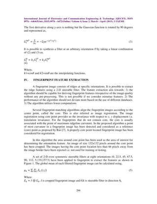 International Journal of Electronics and Communication Engineering & Technology (IJECET), ISSN
0976 – 6464(Print), ISSN 0976 – 6472(Online) Volume 4, Issue 2, March – April (2013), © IAEME
266
The first derivative along y-axis is nothing but the Gaussian function is rotated by 90 degrees
and represented as,
‫ܩ‬ଵ
ଽ଴బ
ൌ
డ
డ௫
ൌ െ2‫݁ݕ‬ିሺ௫మା௬మሻ
(3)
It is possible to synthesis a filter at an arbitrary orientation θ by taking a linear combination
of (2) and (3) as,
‫ܩ‬ଵ
ఏ
ൌ ݇ଵ‫ܩ‬ଵ
଴బ
൅ ݇ଶ‫ܩ‬ଵ
ଽ଴బ
(4)
Where,
݇1=cosߠ and ݇2=sinߠ are the interpolating functions.
IV. FINGERPRINT FEATURE EXTRACTION
A fingerprint image consists of ridges at specific orientations. It is possible to extract
the ridge features using a 2-D steerable filter. The feature extraction aim towards: 1) the
algorithm should be capable for deriving fingerprint features irrespective of the image quality
without any pre-processing. This is not possible if we consider minutiae features. 2) The
performance of the algorithm should not deviate more based on the use of different databases.
3) The algorithm utilizes fewer computations.
Several fingerprint-matching algorithms align the fingerprint images according to the
centre point, called the core. This is also referred as image registration. The image
registration using core point provides us the invariance with respect to x, y displacement i.e.
translation invariance. For the fingerprints that do not contain core, the core is usually
associated with the point of maximum ridgeline curvature. In the proposed algorithm a point
of most curvature in a fingerprint image has been detected and considered as a reference
(core) point as proposed by Rao [7]. A properly core point located fingerprint image has been
considered for registration.
In this algorithm the area around core point has been used as the area of interest for
determining the orientation feature. An image of size 132×132 pixels around the core point
has been cropped. The images having the core point location less than 66 pixels away from
the image border have been rejected i.e. not used for training or testing.
A set of 2-D even symmetric steerable filters at eight orientations (0, 22.5, 45, 67.5,
90, 112, 5,135,157.5) have been applied to fingerprint to extract the features as shown in
Figure 1. The global mean of each filtered fingerprint image can be calculated using,
ߤ௞ ൌ ∑ ∑ ܼ௞௝௜ ሺ݅, ݆ሻ (5)
Where
ܼ௞ ൌ ‫ܫ‬ ْ ‫ܩ‬௞, I is cropped fingerprint image and Gk is steerable filter in direction θk.
 