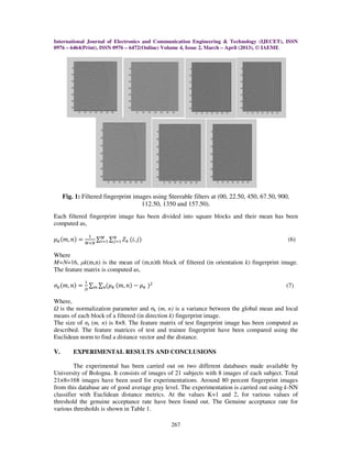 International Journal of Electronics and Communication Engineering & Technology (IJECET), ISSN
0976 – 6464(Print), ISSN 0976 – 6472(Online) Volume 4, Issue 2, March – April (2013), © IAEME
267
Fig. 1: Filtered fingerprint images using Steerable filters at (00, 22.50, 450, 67.50, 900,
112.50, 1350 and 157.50).
Each filtered fingerprint image has been divided into square blocks and their mean has been
computed as,
ߤ௞ሺ݉, ݊ሻ ൌ
ଵ
ெൈே
∑ ∑ ܼ௞ ሺ݅, ݆ሻே
௝ୀଵ
ெ
௜ୀଵ (6)
Where
M=N=16, µk(m,n) is the mean of (m,n)th block of filtered (in orientation k) fingerprint image.
The feature matrix is computed as,
ߪ௞ሺ݉, ݊ሻ ൌ
ଵ
ఆ
∑ ∑ ሺߤ௞௡௠ ሺ݉, ݊ሻ െ ߤ௞ ሻଶ
(7)
Where,
is the normalization parameter and σk (m, n) is a variance between the global mean and local
means of each block of a filtered (in direction k) fingerprint image.
The size of σk (m, n) is 8×8. The feature matrix of test fingerprint image has been computed as
described. The feature matrices of test and trainee fingerprint have been compared using the
Euclidean norm to find a distance vector and the distance.
V. EXPERIMENTAL RESULTS AND CONCLUSIONS
The experimental has been carried out on two different databases made available by
University of Bologna. It consists of images of 21 subjects with 8 images of each subject. Total
21×8=168 images have been used for experimentations. Around 80 percent fingerprint images
from this database are of good average gray level. The experimentation is carried out using k-NN
classifier with Euclidean distance metrics. At the values K=1 and 2, for various values of
threshold the genuine acceptance rate have been found out. The Genuine acceptance rate for
various thresholds is shown in Table 1.
 