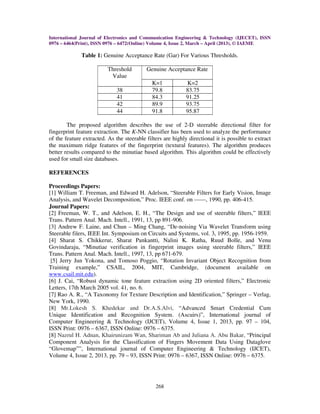 International Journal of Electronics and Communication Engineering & Technology (IJECET), ISSN
0976 – 6464(Print), ISSN 0976 – 6472(Online) Volume 4, Issue 2, March – April (2013), © IAEME
268
Table 1: Genuine Acceptance Rate (Gar) For Various Thresholds.
Threshold
Value
Genuine Acceptance Rate
K=1 K=2
38 79.8 83.75
41 84.3 91.25
42 89.9 93.75
44 91.8 95.87
The proposed algorithm describes the use of 2-D steerable directional filter for
fingerprint feature extraction. The K-NN classifier has been used to analyze the performance
of the feature extracted. As the steerable filters are highly directional it is possible to extract
the maximum ridge features of the fingerprint (textural features). The algorithm produces
better results compared to the minutiae based algorithm. This algorithm could be effectively
used for small size databases.
REFERENCES
Proceedings Papers:
[1] William T. Freeman, and Edward H. Adelson, “Steerable Filters for Early Vision, Image
Analysis, and Wavelet Decomposition,” Proc. IEEE conf. on ------, 1990, pp. 406-415.
Journal Papers:
[2] Freeman, W. T., and Adelson, E. H., “The Design and use of steerable filters,” IEEE
Trans. Pattern Anal. Mach. Intell., 1991, 13, pp 891-906.
[3] Andrew F. Laine, and Chun – Ming Chang, “De-noising Via Wavelet Transform using
Steerable filers, IEEE Int. Symposium on Circuits and Systems, vol. 3, 1995, pp. 1956-1959.
[4] Sharat S. Chikkerur, Sharat Pankantti, Nalini K. Ratha, Ruud Bolle, and Venu
Govindaraju, “Minutiae verification in fingerprint images using steerable filters,” IEEE
Trans. Pattern Anal. Mach. Intell., 1997, 13, pp 671-679.
[5] Jerry Jun Yokona, and Tomoso Poggio, “Rotation Invariant Object Recognition from
Training example,” CSAIL, 2004, MIT, Cambridge, (document available on
www.csail.mit.edu).
[6] J. Cai, “Robust dynamic tone feature extraction using 2D oriented filters,” Electronic
Letters, 17th March 2005 vol. 41, no. 6.
[7] Rao A. R., “A Taxonomy for Texture Description and Identification,” Springer – Verlag,
New York, 1990.
[8] Mr.Lokesh S. Khedekar and Dr.A.S.Alvi, “Advanced Smart Credential Cum
Unique Identification and Recognition System. (Ascuirs)”, International journal of
Computer Engineering & Technology (IJCET), Volume 4, Issue 1, 2013, pp. 97 – 104,
ISSN Print: 0976 – 6367, ISSN Online: 0976 – 6375.
[8] Nazrul H. Adnan, Khairunizam Wan, Shariman Ab and Juliana A. Abu Bakar, “Principal
Component Analysis for the Classification of Fingers Movement Data Using Dataglove
“Glovemap””, International journal of Computer Engineering & Technology (IJCET),
Volume 4, Issue 2, 2013, pp. 79 – 93, ISSN Print: 0976 – 6367, ISSN Online: 0976 – 6375.
 