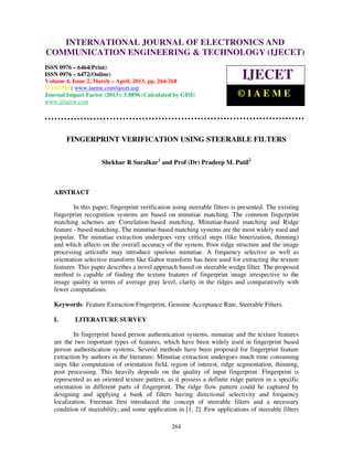 International Journal of Electronics and Communication Engineering & Technology (IJECET), ISSN
0976 – 6464(Print), ISSN 0976 – 6472(Online) Volume 4, Issue 2, March – April (2013), © IAEME
264
FINGERPRINT VERIFICATION USING STEERABLE FILTERS
Shekhar R Suralkar1
and Prof (Dr) Pradeep M. Patil2
ABSTRACT
In this paper, fingerprint verification using steerable filters is presented. The existing
fingerprint recognition systems are based on minutiae matching. The common fingerprint
matching schemes are Correlation-based matching, Minutiae-based matching and Ridge
feature - based matching. The minutiae-based matching systems are the most widely used and
popular. The minutiae extraction undergoes very critical steps (like binerization, thinning)
and which affects on the overall accuracy of the system. Poor ridge structure and the image
processing articrafts may introduce spurious minutiae. A frequency selective as well as
orientation selective transform like Gabor transform has been used for extracting the texture
features. This paper describes a novel approach based on steerable wedge filter. The proposed
method is capable of finding the texture features of fingerprint image irrespective to the
image quality in terms of average gray level, clarity in the ridges and comparatively with
fewer computations.
Keywords: Feature Extraction Fingerprint, Genuine Acceptance Rate, Steerable Filters.
I. LITERATURE SURVEY
In fingerprint based person authentication systems, minutiae and the texture features
are the two important types of features, which have been widely used in fingerprint based
person authentication systems. Several methods have been proposed for fingerprint feature
extraction by authors in the literature. Minutiae extraction undergoes much time consuming
steps like computation of orientation field, region of interest, ridge segmentation, thinning,
post processing. This heavily depends on the quality of input fingerprint. Fingerprint is
represented as an oriented texture pattern, as it possess a definite ridge pattern in a specific
orientation in different parts of fingerprint. The ridge flow pattern could be captured by
designing and applying a bank of filters having directional selectivity and frequency
localization. Freeman first introduced the concept of steerable filters and a necessary
condition of steerability; and some application in [1, 2]. Few applications of steerable filters
INTERNATIONAL JOURNAL OF ELECTRONICS AND
COMMUNICATION ENGINEERING & TECHNOLOGY (IJECET)
ISSN 0976 – 6464(Print)
ISSN 0976 – 6472(Online)
Volume 4, Issue 2, March – April, 2013, pp. 264-268
© IAEME: www.iaeme.com/ijecet.asp
Journal Impact Factor (2013): 5.8896 (Calculated by GISI)
www.jifactor.com
IJECET
© I A E M E
 