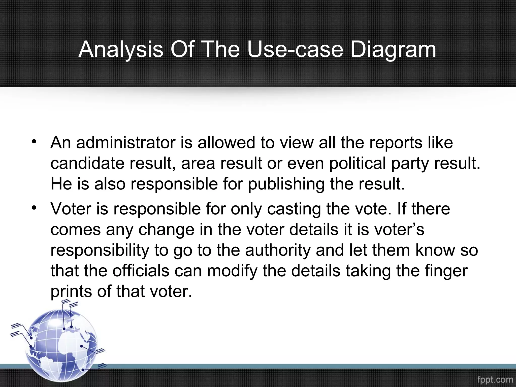 Analysis Of The Use-case Diagram
• An administrator is allowed to view all the reports like
candidate result, area result or even political party result.
He is also responsible for publishing the result.
• Voter is responsible for only casting the vote. If there
comes any change in the voter details it is voter’s
responsibility to go to the authority and let them know so
that the officials can modify the details taking the finger
prints of that voter.
 