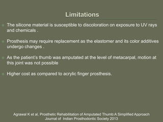  The silicone material is susceptible to discoloration on exposure to UV rays
and chemicals .
 Prosthesis may require replacement as the elastomer and its color additives
undergo changes .
 As the patient’s thumb was amputated at the level of metacarpal, motion at
this joint was not possible
 Higher cost as compared to acrylic finger prosthesis.
Agrawal K et al, Prosthetic Rehabilitation of Amputated Thumb:A Simplified Approach
Journal of Indian Prosthodontic Society 2013
 