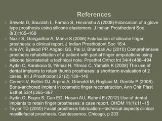  Shweta D, Saurabh L, Farhan S, Himanshu A (2008) Fabrication of a glove
type prosthesis using silicone elastomers. J Indian Prosthodont Soc
8(3):165–168
 Nazir S, Gangadhar A, Manvi S (2006) Fabrication of silicone finger
prosthesis: a clinical report. J Indian Prosthodont Soc 16:4
 Kini AY, Byakod PP, Angadi GS, Pai U, Bhandari AJ (2010) Comprehensive
prosthetic rehabilitation of a patient with partial finger amputations using
silicone biomaterial: a technical note. Prosthet Orthot Int 34(4):488–494
 Aydin C, Karakoca S, Yilmaz H, Yilmaz C, Yamalik K (2008) The use of
dental implants to retain thumb prostheses: a shortterm evaluation of 2
cases. Int J Prosthodont 21(2):138–140
 Cervelli V, Bottini DJ, Arpino A, Grimaldi M, Rogliani M, Gentile P (2008)
Bone-anchored implant in cosmetic finger reconstruction. Ann Chir Plast
Esthet 53(4):365–367
 Aydin O, Bugra S, Can ED, Hasan AU, Rahmi E (2012) Use of dental
implants to retain finger prostheses: a case report. OHDM 11(1):11–15
 Taylor TD (2000) Facial prosthesis fabrication—technical aspects clinical
maxillofacial prosthesis. Quintessence, Chicago, p 233
 