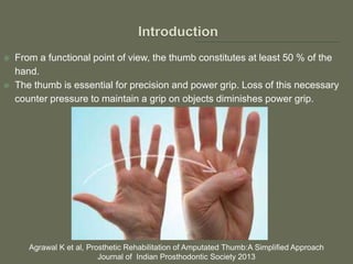  From a functional point of view, the thumb constitutes at least 50 % of the
hand.
 The thumb is essential for precision and power grip. Loss of this necessary
counter pressure to maintain a grip on objects diminishes power grip.
Agrawal K et al, Prosthetic Rehabilitation of Amputated Thumb:A Simplified Approach
Journal of Indian Prosthodontic Society 2013
 