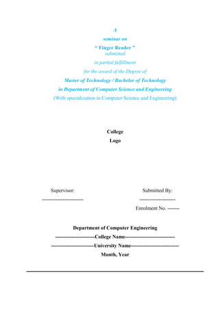 Supervisor:
------------------------
Submitted By:
---------------------
Enrolment No. -------
Department of Computer Engineering
-----------------------College Name-----------------------------
-------------------------University Name----------------------------
Month, Year
A
seminar on
“ Finger Reader ”
submitted
in partial fulfillment
for the award of the Degree of
Master of Technology / Bachelor of Technology
in Department of Computer Science and Engineering
(With specialization in Computer Science and Engineering)
College
Logo
 