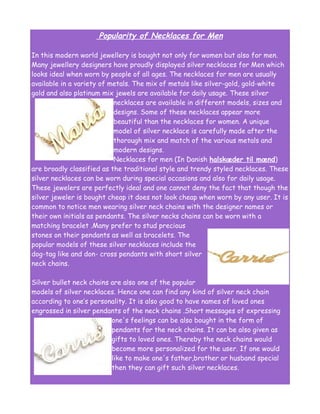 Popularity of Necklaces for Men

In this modern world jewellery is bought not only for women but also for men.
Many jewellery designers have proudly displayed silver necklaces for Men which
looks ideal when worn by people of all ages. The necklaces for men are usually
available in a variety of metals. The mix of metals like silver-gold, gold-white
gold and also platinum mix jewels are available for daily usage. These silver
                           necklaces are available in different models, sizes and
                           designs. Some of these necklaces appear more
                           beautiful than the necklaces for women. A unique
                           model of silver necklace is carefully made after the
                           thorough mix and match of the various metals and
                           modern designs.
                           Necklaces for men (In Danish halskæder til mænd)
are broadly classified as the traditional style and trendy styled necklaces. These
silver necklaces can be worn during special occasions and also for daily usage.
These jewelers are perfectly ideal and one cannot deny the fact that though the
silver jeweler is bought cheap it does not look cheap when worn by any user. It is
common to notice men wearing silver neck chains with the designer names or
their own initials as pendants. The silver necks chains can be worn with a
matching bracelet .Many prefer to stud precious
stones on their pendants as well as bracelets. The
popular models of these silver necklaces include the
dog-tag like and don- cross pendants with short silver
neck chains.

Silver bullet neck chains are also one of the popular
models of silver necklaces. Hence one can find any kind of silver neck chain
according to one’s personality. It is also good to have names of loved ones
engrossed in silver pendants of the neck chains .Short messages of expressing
                          one's feelings can be also bought in the form of
                          pendants for the neck chains. It can be also given as
                          gifts to loved ones. Thereby the neck chains would
                          become more personalized for the user. If one would
                          like to make one's father,brother or husband special
                          then they can gift such silver necklaces.
 