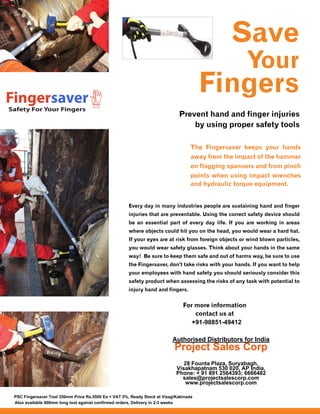Safety For Your Fingers
Fingersaver
+91-98851-49412
Authorised Distributors for India
Project Sales Corp
28 Founta Plaza, Suryabagh,
Visakhapatnam 530 020, AP India.
Phone: + 91 891 2564393; 6666482
sales@projectsalescorp.com
www.projectsalescorp.com
PSC Fingersaver Tool 350mm Price Rs.5500 Ea + VAT 5%, Ready Stock at Vizag/Kakinada
Also available 900mm long tool against confirmed orders, Delivery in 2-3 weeks
 