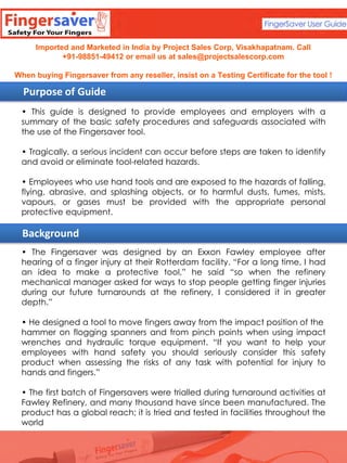 Imported and Marketed in India by Project Sales Corp, Visakhapatnam. Call
+91-98851-49412 or email us at sales@projectsalescorp.com
When buying Fingersaver from any reseller, insist on a Testing Certificate for the tool !

Purpose of Guide
• This guide is designed to provide employees and employers with a
summary of the basic safety procedures and safeguards associated with
the use of the Fingersaver tool.
• Tragically, a serious incident can occur before steps are taken to identify
and avoid or eliminate tool-related hazards.

• Employees who use hand tools and are exposed to the hazards of falling,
flying, abrasive, and splashing objects, or to harmful dusts, fumes, mists,
vapours, or gases must be provided with the appropriate personal
protective equipment.

Background
• The Fingersaver was designed by an Exxon Fawley employee after
hearing of a finger injury at their Rotterdam facility. “For a long time, I had
an idea to make a protective tool,” he said “so when the refinery
mechanical manager asked for ways to stop people getting finger injuries
during our future turnarounds at the refinery, I considered it in greater
depth.”
• He designed a tool to move fingers away from the impact position of the
hammer on flogging spanners and from pinch points when using impact
wrenches and hydraulic torque equipment. “If you want to help your
employees with hand safety you should seriously consider this safety
product when assessing the risks of any task with potential for injury to
hands and fingers.”
• The first batch of Fingersavers were trialled during turnaround activities at
Fawley Refinery, and many thousand have since been manufactured. The
product has a global reach; it is tried and tested in facilities throughout the
world

 