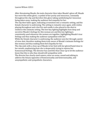 Lauren Wilson 12S11


After threatening Maude, the male character then takes Maude’s glove off. Maude
has worn this white glove, a symbol of her purity and innocence, constantly
throughout the clip and therefore this glove taking symbolizing her innocence
being taken away, making the audience feel empathy for her.
The clip then fades again, indicating a transition into a romantic setting, and the
female character is undressing. The setting is romantic once again, with violins
playing throughout and a hot fire and candle is also placed in the shot to
reinforce this intimate setting. The low-key lighting highlights how deep and
secretive Maude’s feelings for this woman are and this low lighting is
consistently used whenever the women are together, highlighting Maude’s true
feelings and thus making the audience sympathise with her.
While the female character is undressing, the audience sees her through a point
of view shot, therefore making them truly aware of Maude’s intimate feelings for
this woman and thus making them feel empathy for her.
The clip ends with a close-up of Maude in her bed with her gloved hand close to
her mouth, emphasizing how she is desperately trying to repress her
homosexual feelings. The director has used this final close-up to let the audience
know that this is who they should still sympathise with.
The director has clearly used camera, mise-en-scene, sound and editing to
address the binary opposites of homosexuality and heterosexuality, and
unsympathetic and sympathetic characters.
 