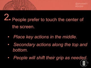 18
2.
• Place key actions in the middle.
• Secondary actions along the top and
bottom.
• People will shift their grip as needed.
People prefer to touch the center of
the screen.
 
