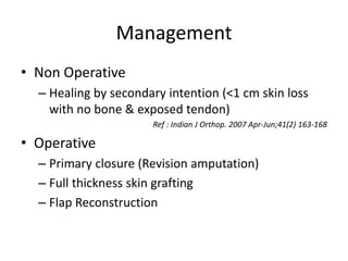 Management
• Non Operative
– Healing by secondary intention (<1 cm skin loss
with no bone & exposed tendon)
Ref : Indian J Orthop. 2007 Apr-Jun;41(2) 163-168
• Operative
– Primary closure (Revision amputation)
– Full thickness skin grafting
– Flap Reconstruction
 