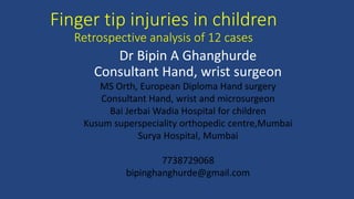 Finger tip injuries in children
Retrospective analysis of 12 cases
Dr Bipin A Ghanghurde
Consultant Hand, wrist surgeon
MS Orth, European Diploma Hand surgery
Consultant Hand, wrist and microsurgeon
Bai Jerbai Wadia Hospital for children
Kusum superspeciality orthopedic centre,Mumbai
Surya Hospital, Mumbai
7738729068
bipinghanghurde@gmail.com
 