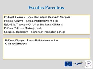 Polónia, Olsztyn – Szkola Podstawowa nr 1 im  Anna Wyszkowska Portugal, Oeiras – Escola Secundária Quinta do Marquês  Polónia, Olsztyn – Szkola Podstawowa nr 1 im  Eslovénia,Trbovlje – Osnovna Sola Ivana Cankarja Estónia, Tallinn – Merivalja Kool  Noruega, Trondheim – Trondheim Internation School Escolas Parceiras 