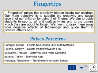Fingertips ' Fingertips' raises the creativity hidden inside our children. Our main objective is to support the creativity and social growth of our children by using their fingers. We aim to guide students to sports, art and craft activities and to the games which they are about to forget. We  want to draw them away from negative effects of technology and guide them to positive effects of it.  Portugal, Oeiras – Escola Secundária Quinta do Marquês  Polónia, Olsztyn – Szkola Podstawowa nr 1 im  Eslovénia,Trbovlje – Osnovna Sola Ivana Cankarja Estónia, Tallinn – Merivalja Kool  Noruega, Trondheim – Trondheim Internation School Países Parceiros 