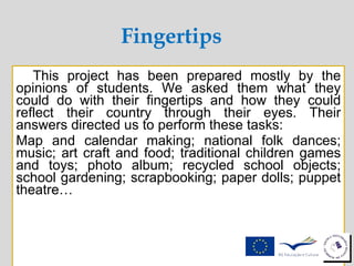 Fingertips This project has been prepared mostly by the opinions of students. We asked them what they could do with their fingertips and how they could reflect their country through their eyes. Their answers directed us to perform these tasks: Map and calendar making; national folk dances; music; art craft and food; traditional children games and toys; photo album; recycled school objects; school gardening; scrapbooking; paper dolls; puppet theatre… 