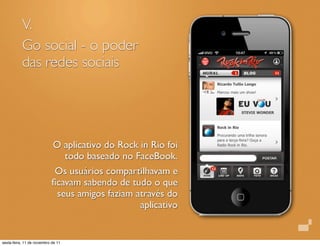 V.
Go social - o poder
das redes sociais
O aplicativo do Rock in Rio foi
todo baseado no FaceBook.
Os usuários compartilhavam e
ﬁcavam sabendo de tudo o que
seus amigos faziam através do
aplicativo
sexta-feira, 11 de novembro de 11
 