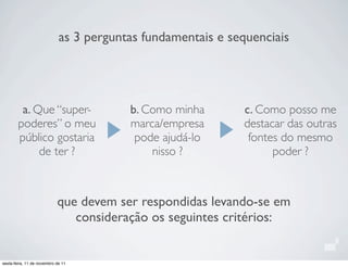 as 3 perguntas fundamentais e sequenciais
a. Que “super-
poderes” o meu
público gostaria
de ter ?
b. Como minha
marca/empresa
pode ajudá-lo
nisso ?
c. Como posso me
destacar das outras
fontes do mesmo
poder ?
que devem ser respondidas levando-se em
consideração os seguintes critérios:
sexta-feira, 11 de novembro de 11
 