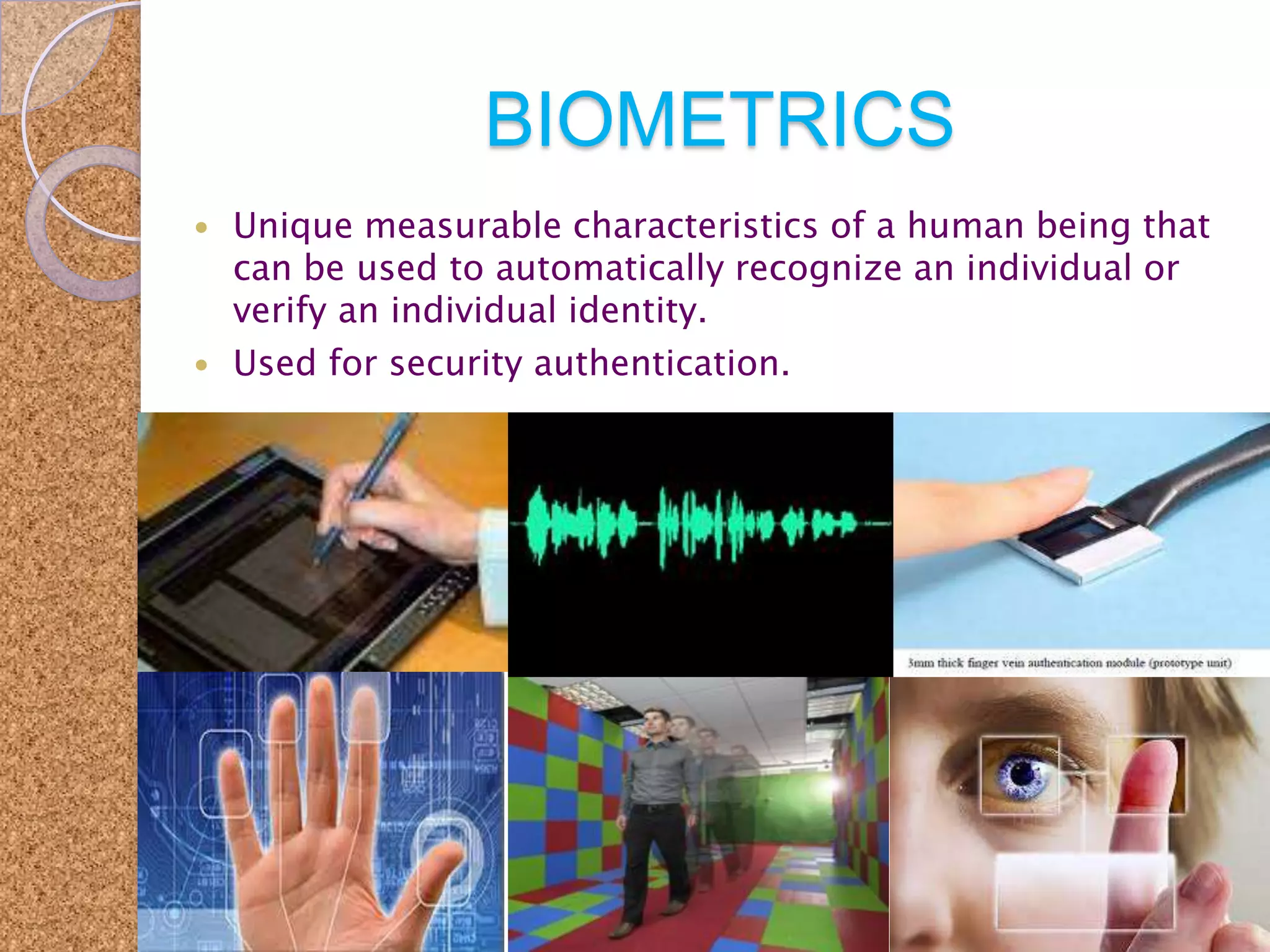 BIOMETRICS




Unique measurable characteristics of a human being that
can be used to automatically recognize an individual or
verify an individual identity.
Used for security authentication.

 