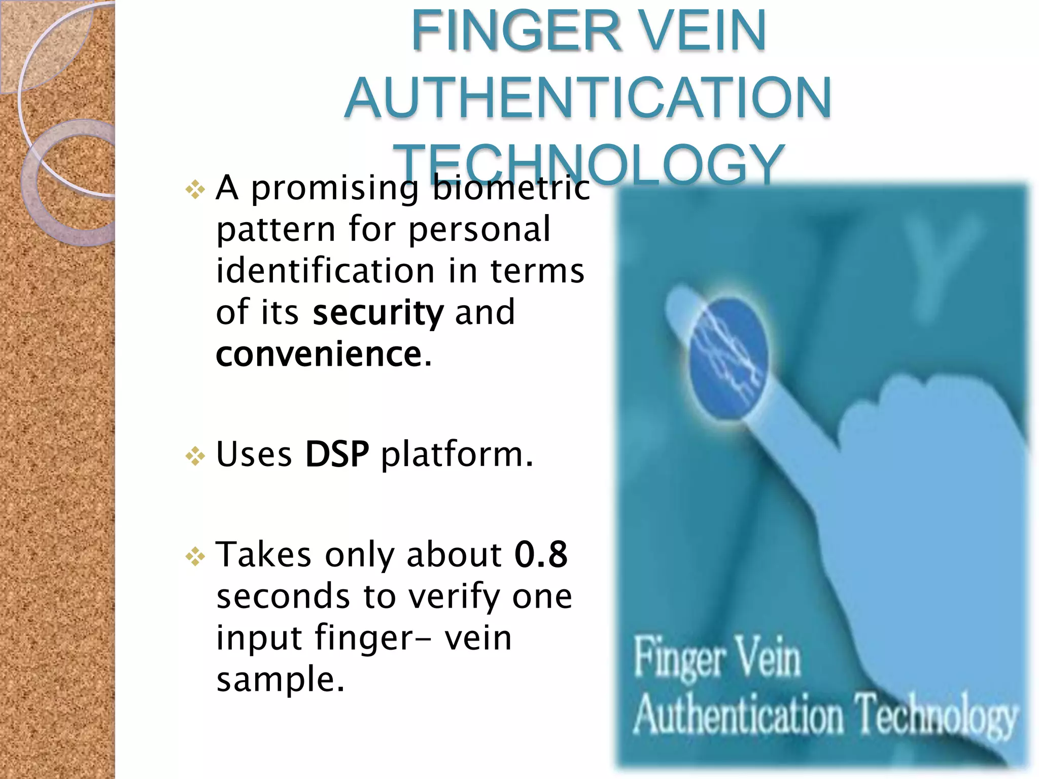 FINGER VEIN
AUTHENTICATION
TECHNOLOGY
 A promising biometric
pattern for personal
identification in terms
of its security and
convenience.

 Uses

DSP platform.

 Takes

only about 0.8
seconds to verify one
input finger- vein
sample.

 