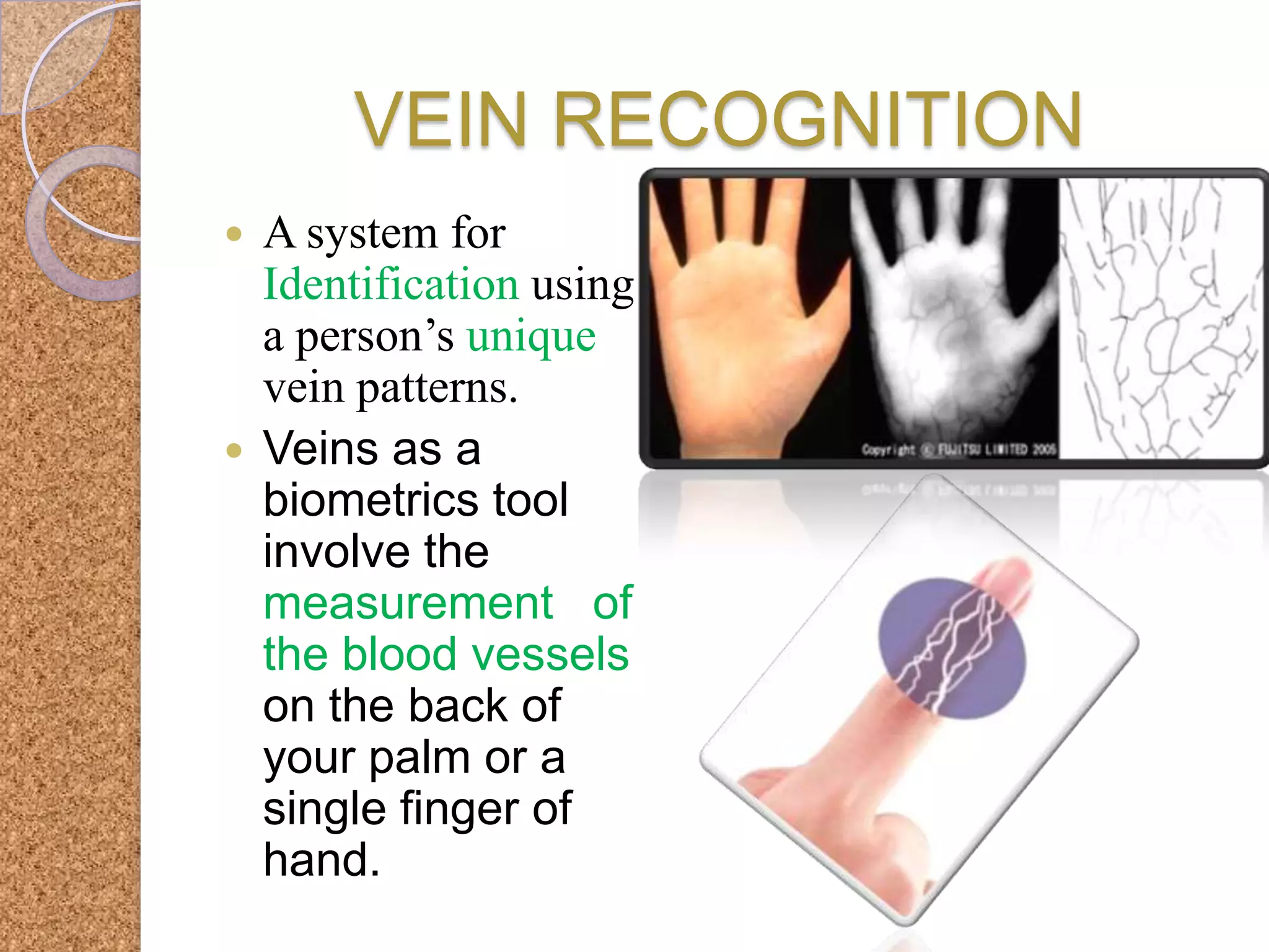 VEIN RECOGNITION
A system for
Identification using
a person’s unique
vein patterns.
 Veins as a
biometrics tool
involve the
measurement of
the blood vessels
on the back of
your palm or a
single finger of
hand.


 